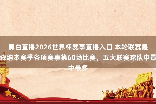 黑白直播2026世界杯赛事直播入口 本轮联赛是阿森纳本赛季各项赛事第60场比赛，五大联赛球队中最多