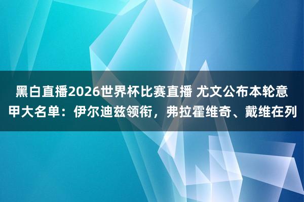 黑白直播2026世界杯比赛直播 尤文公布本轮意甲大名单：伊尔迪兹领衔，弗拉霍维奇、戴维在列