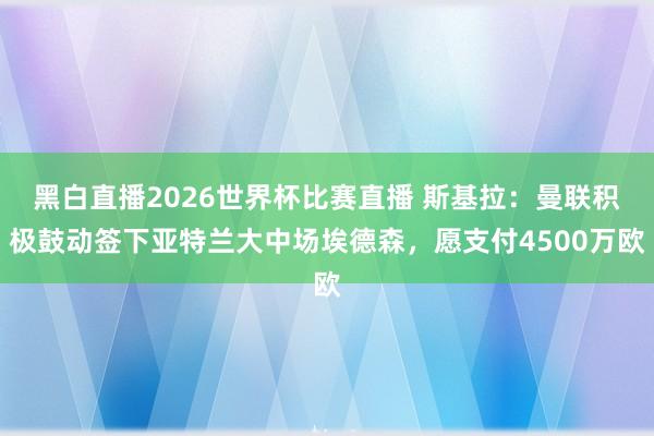 黑白直播2026世界杯比赛直播 斯基拉：曼联积极鼓动签下亚特兰大中场埃德森，愿支付4500万欧