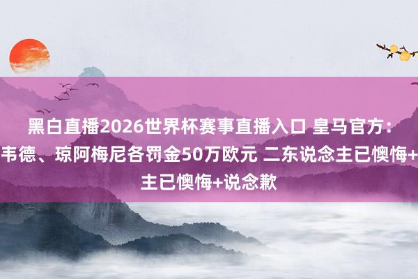 黑白直播2026世界杯赛事直播入口 皇马官方：对巴尔韦德、琼阿梅尼各罚金50万欧元 二东说念主已懊悔+说念歉