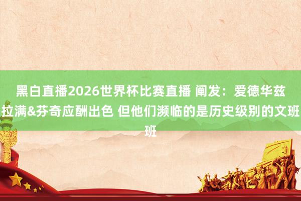 黑白直播2026世界杯比赛直播 阐发：爱德华兹拉满&芬奇应酬出色 但他们濒临的是历史级别的文班