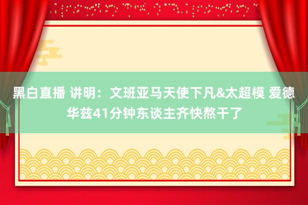 黑白直播 讲明：文班亚马天使下凡&太超模 爱德华兹41分钟东谈主齐快熬干了