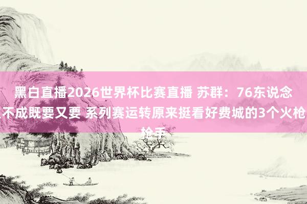 黑白直播2026世界杯比赛直播 苏群：76东说念主不成既要又要 系列赛运转原来挺看好费城的3个火枪手