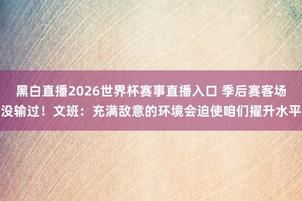 黑白直播2026世界杯赛事直播入口 季后赛客场没输过！文班：充满敌意的环境会迫使咱们擢升水平