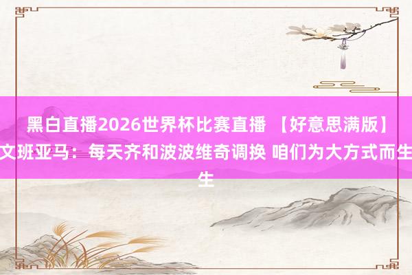 黑白直播2026世界杯比赛直播 【好意思满版】文班亚马：每天齐和波波维奇调换 咱们为大方式而生