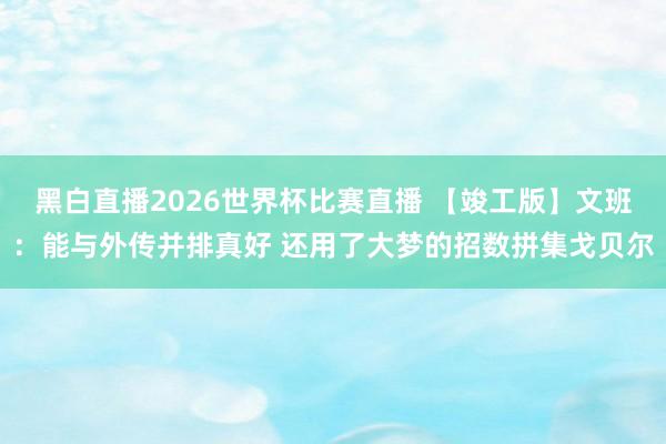 黑白直播2026世界杯比赛直播 【竣工版】文班：能与外传并排真好 还用了大梦的招数拼集戈贝尔