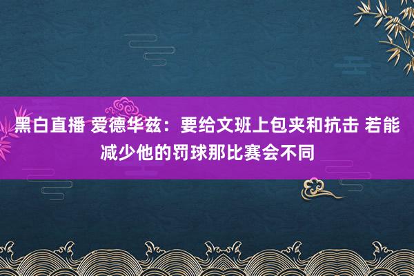 黑白直播 爱德华兹：要给文班上包夹和抗击 若能减少他的罚球那比赛会不同