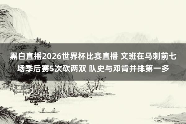 黑白直播2026世界杯比赛直播 文班在马刺前七场季后赛5次砍两双 队史与邓肯并排第一多