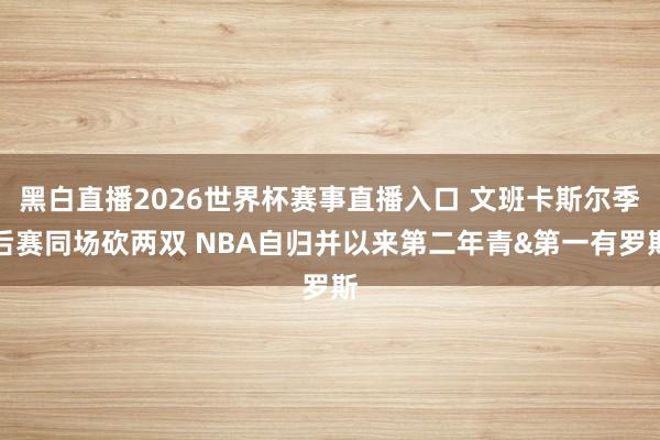 黑白直播2026世界杯赛事直播入口 文班卡斯尔季后赛同场砍两双 NBA自归并以来第二年青&第一有罗斯