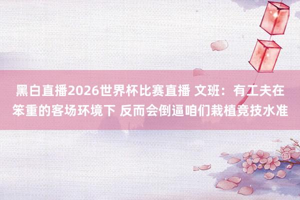 黑白直播2026世界杯比赛直播 文班：有工夫在笨重的客场环境下 反而会倒逼咱们栽植竞技水准