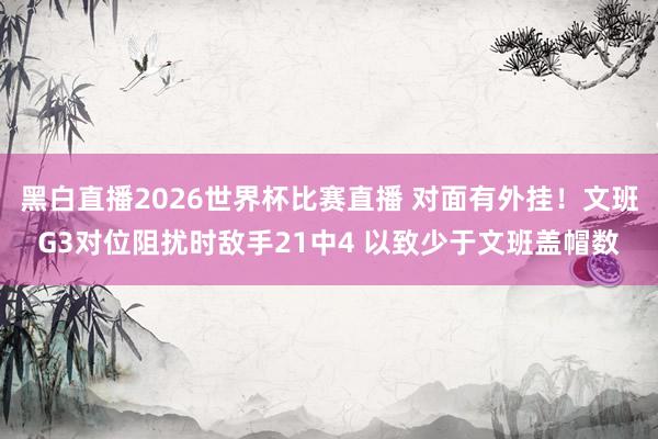 黑白直播2026世界杯比赛直播 对面有外挂！文班G3对位阻扰时敌手21中4 以致少于文班盖帽数
