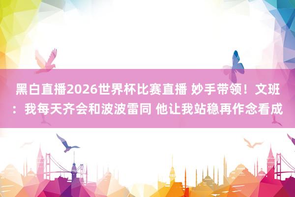 黑白直播2026世界杯比赛直播 妙手带领！文班：我每天齐会和