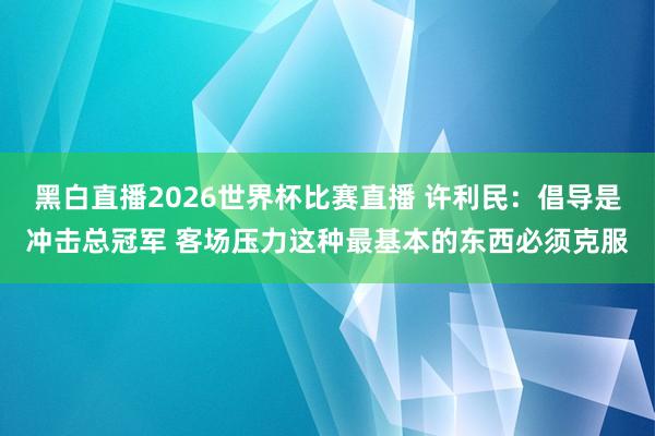 黑白直播2026世界杯比赛直播 许利民：倡导是冲击总冠军 客场压力这种最基本的东西必须克服