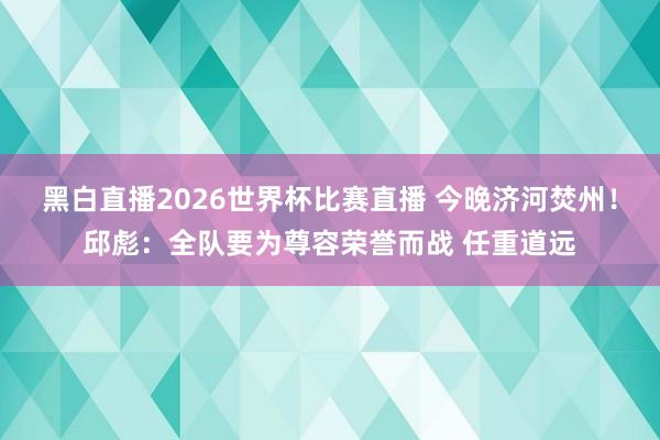 黑白直播2026世界杯比赛直播 今晚济河焚州！邱彪：全队要为尊容荣誉而战 任重道远