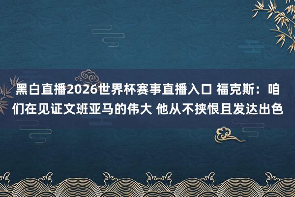 黑白直播2026世界杯赛事直播入口 福克斯：咱们在见证文班亚马的伟大 他从不挟恨且发达出色
