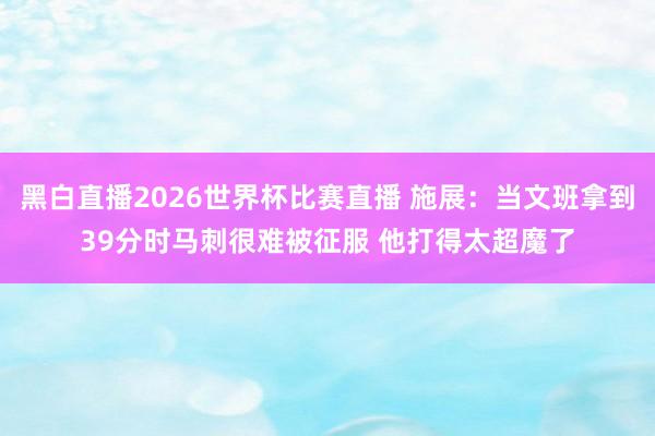 黑白直播2026世界杯比赛直播 施展：当文班拿到39分时马刺很难被征服 他打得太超魔了