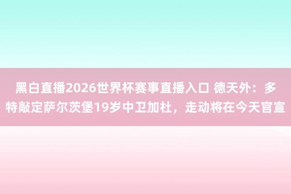 黑白直播2026世界杯赛事直播入口 德天外：多特敲定萨尔茨堡19岁中卫加杜，走动将在今天官宣