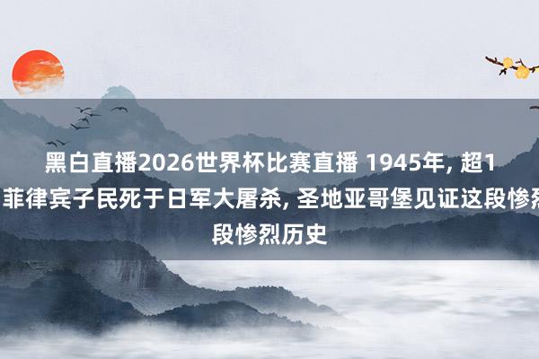 黑白直播2026世界杯比赛直播 1945年, 超10万名菲律宾子民死于日军大屠杀, 圣地亚哥堡见证这段惨烈历史
