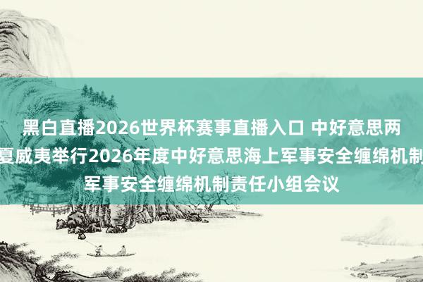 黑白直播2026世界杯赛事直播入口 中好意思两军在好意思国夏威夷举行2026年度中好意思海上军事安全缠绵机制责任小组会议