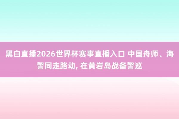 黑白直播2026世界杯赛事直播入口 中国舟师、海警同走路动, 在黄岩岛战备警巡