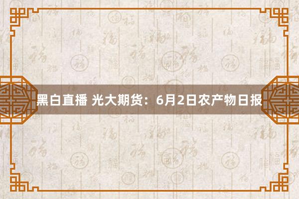 黑白直播 光大期货：6月2日农产物日报