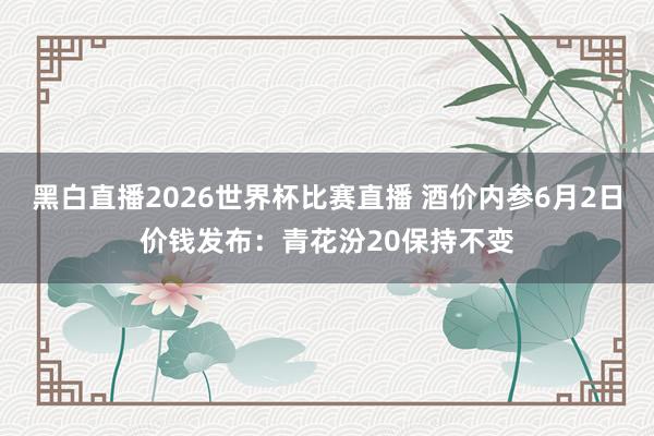 黑白直播2026世界杯比赛直播 酒价内参6月2日价钱发布：青花汾20保持不变