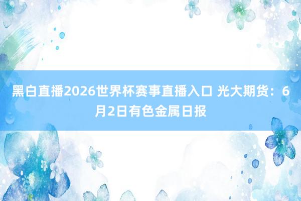 黑白直播2026世界杯赛事直播入口 光大期货：6月2日有色金属日报