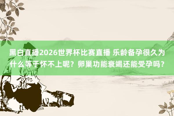 黑白直播2026世界杯比赛直播 乐龄备孕很久为什么等于怀不上呢？卵巢功能衰竭还能受孕吗？