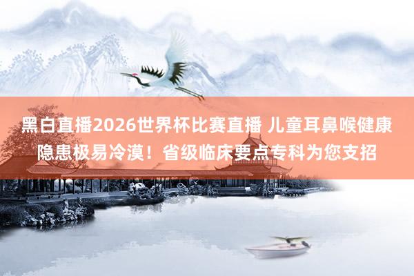 黑白直播2026世界杯比赛直播 儿童耳鼻喉健康隐患极易冷漠！省级临床要点专科为您支招