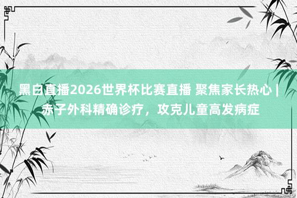 黑白直播2026世界杯比赛直播 聚焦家长热心 | 赤子外科精确诊疗，攻克儿童高发病症