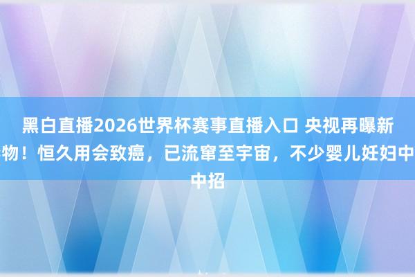 黑白直播2026世界杯赛事直播入口 央视再曝新毒物！恒久用会致癌，已流窜至宇宙，不少婴儿妊妇中招