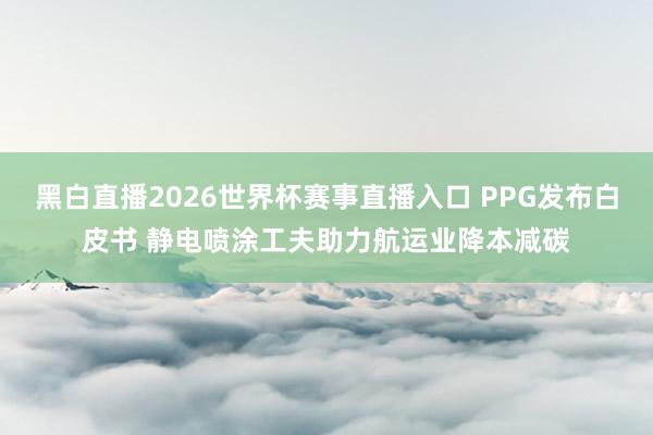 黑白直播2026世界杯赛事直播入口 PPG发布白皮书 静电喷涂工夫助力航运业降本减碳