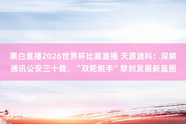 黑白直播2026世界杯比赛直播 天源迪科：深耕通讯公安三十载