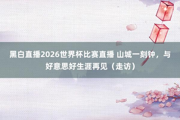 黑白直播2026世界杯比赛直播 山城一刻钟，与好意思好生涯再见（走访）