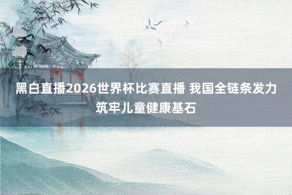 黑白直播2026世界杯比赛直播 我国全链条发力筑牢儿童健康基石