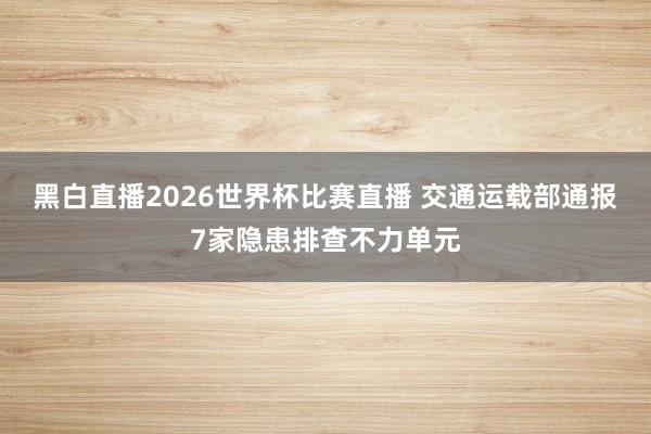 黑白直播2026世界杯比赛直播 交通运载部通报7家隐患排查不力单元