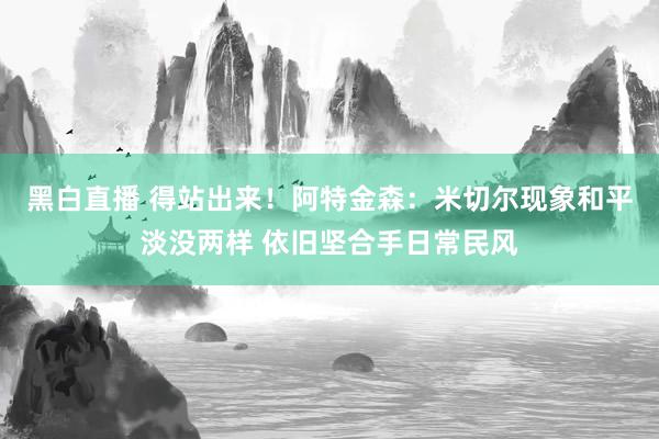 黑白直播 得站出来!阿特金森:米切尔现象和平淡没两样 依旧坚合手日常民风