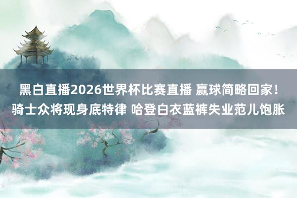 黑白直播2026世界杯比赛直播 赢球简略回家！骑士众将现身底特律 哈登白衣蓝裤失业范儿饱胀