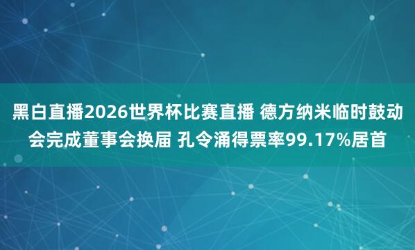 黑白直播2026世界杯比赛直播 德方纳米临时鼓动会完成董事会换届 孔令涌得票率99.17%居首