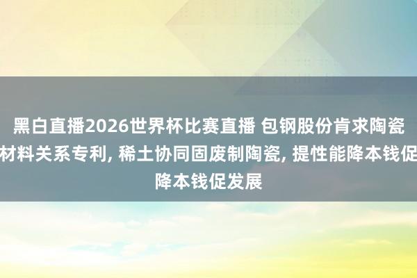 黑白直播2026世界杯比赛直播 包钢股份肯求陶瓷复合材料关系专利， 稀土协同固废制陶瓷， 提性能降本钱促发展