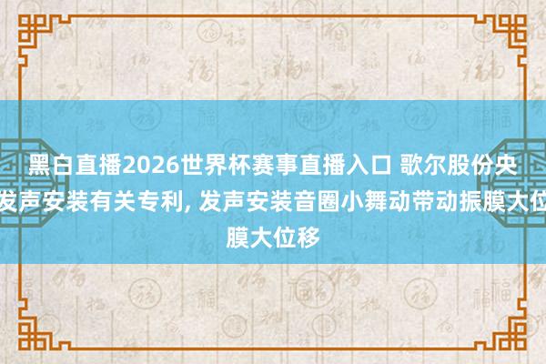 黑白直播2026世界杯赛事直播入口 歌尔股份央求发声安装有关专利， 发声安装音圈小舞动带动振膜大位移