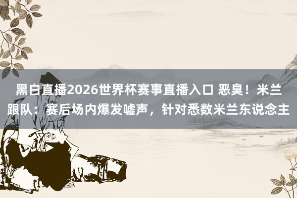 黑白直播2026世界杯赛事直播入口 恶臭！米兰跟队：赛后场内爆发嘘声，针对悉数米兰东说念主