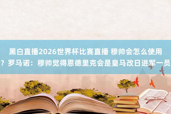 黑白直播2026世界杯比赛直播 穆帅会怎么使用?罗马诺:穆帅觉得恩德里克会是皇马改日进军一员