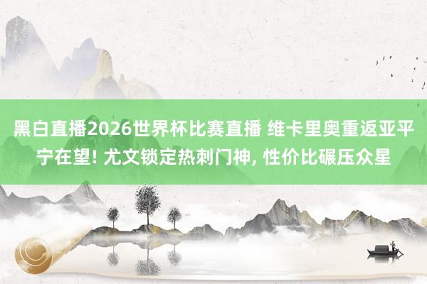 黑白直播2026世界杯比赛直播 维卡里奥重返亚平宁在望! 尤文锁定热刺门神， 性价比碾压众星