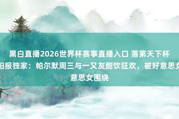 黑白直播2026世界杯赛事直播入口 落第天下杯！太阳报独家：帕尔默周三与一又友酣饮狂欢，被好意思女围绕