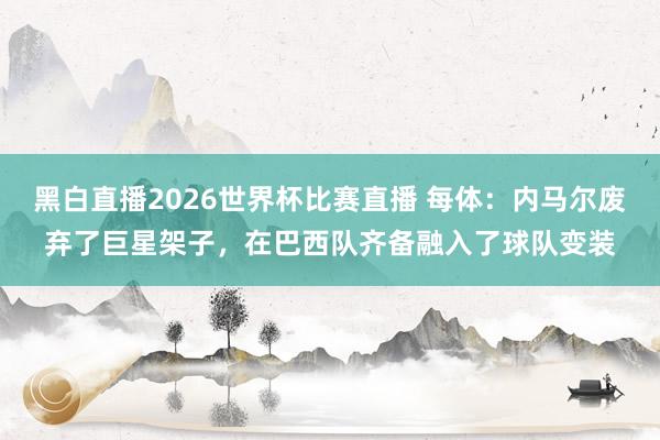 黑白直播2026世界杯比赛直播 每体：内马尔废弃了巨星架子，在巴西队齐备融入了球队变装
