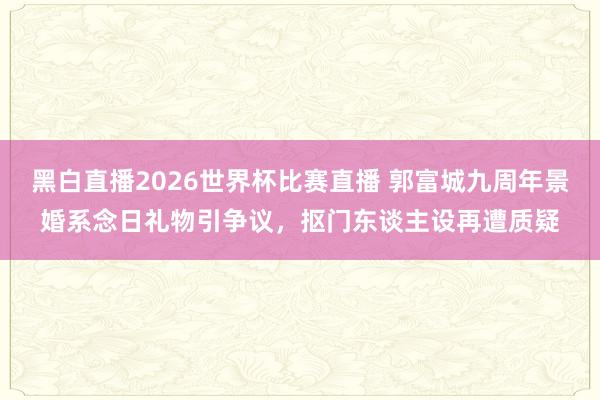 黑白直播2026世界杯比赛直播 郭富城九周年景婚系念日礼物引争议，抠门东谈主设再遭质疑