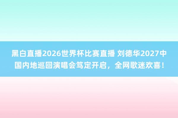 黑白直播2026世界杯比赛直播 刘德华2027中国内地巡回演唱会笃定开启，全网歌迷欢喜！