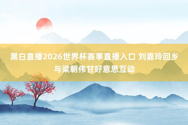 黑白直播2026世界杯赛事直播入口 刘嘉玲回乡与梁朝伟甘好意思互动