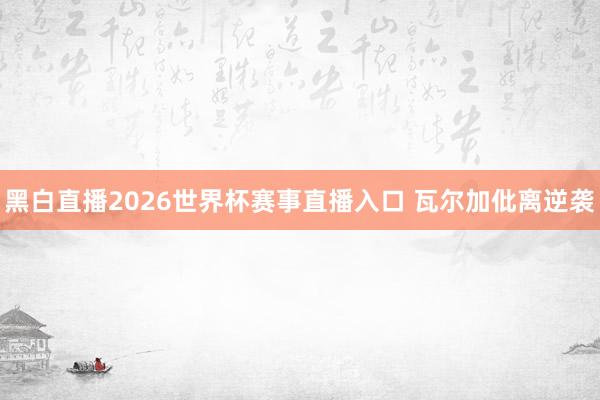 黑白直播2026世界杯赛事直播入口 瓦尔加仳离逆袭